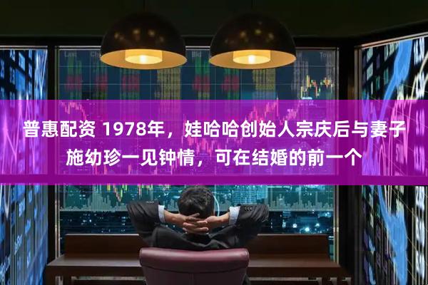 普惠配资 1978年，娃哈哈创始人宗庆后与妻子施幼珍一见钟情，可在结婚的前一个