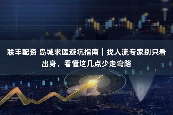 联丰配资 岛城求医避坑指南｜找人流专家别只看出身，看懂这几点少走弯路