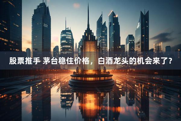 股票推手 茅台稳住价格，白酒龙头的机会来了？