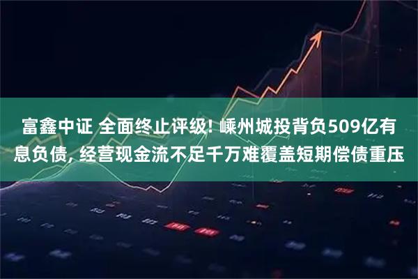富鑫中证 全面终止评级! 嵊州城投背负509亿有息负债, 经营现金流不足千万难覆盖短期偿债重压