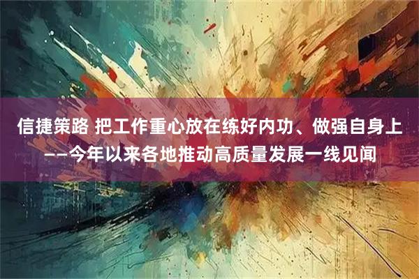 信捷策路 把工作重心放在练好内功、做强自身上——今年以来各地推动高质量发展一线见闻