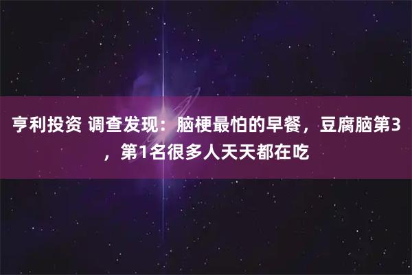 亨利投资 调查发现：脑梗最怕的早餐，豆腐脑第3，第1名很多人天天都在吃